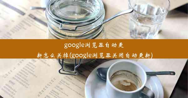 google浏览器自动更新怎么关掉(google浏览器关闭自动更新)