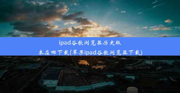 ipad谷歌浏览器历史版本在哪下载(苹果ipad谷歌浏览器下载)