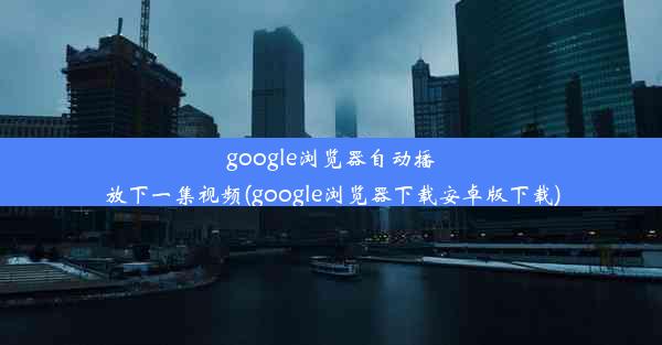 google浏览器自动播放下一集视频(google浏览器下载安卓版下载)