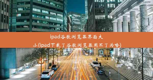 ipad谷歌浏览器界面大小(ipad下载了谷歌浏览器用不了为啥)