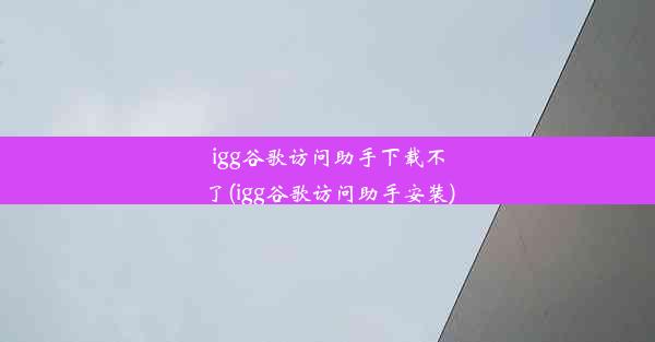 igg谷歌访问助手下载不了(igg谷歌访问助手安装)