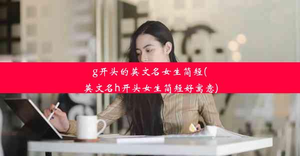 g开头的英文名女生简短(英文名h开头女生简短好寓意)