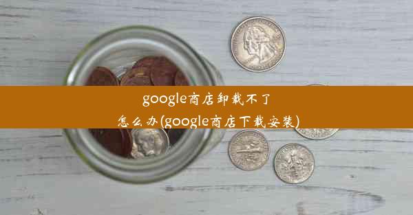 google商店卸载不了怎么办(google商店下载安装)