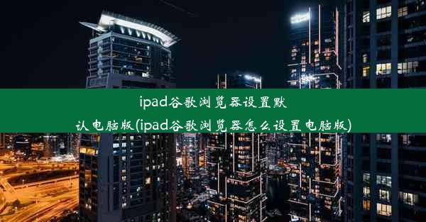 ipad谷歌浏览器设置默认电脑版(ipad谷歌浏览器怎么设置电脑版)