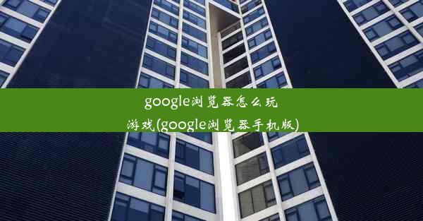 google浏览器怎么玩游戏(google浏览器手机版)