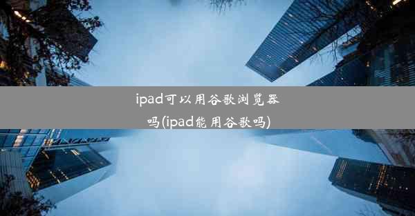 ipad可以用谷歌浏览器吗(ipad能用谷歌吗)