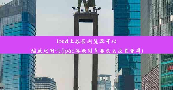 ipad上谷歌浏览器可以缩放比例吗(ipad谷歌浏览器怎么设置全屏)