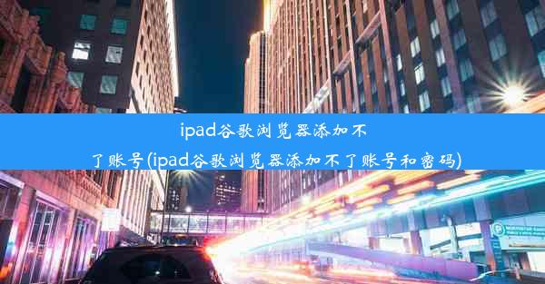 ipad谷歌浏览器添加不了账号(ipad谷歌浏览器添加不了账号和密码)