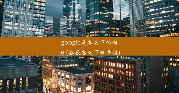 google是怎么下的游戏(谷歌怎么下载手游)