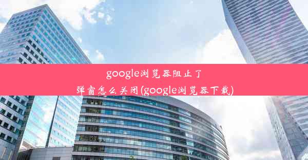 google浏览器阻止了弹窗怎么关闭(google浏览器下载)