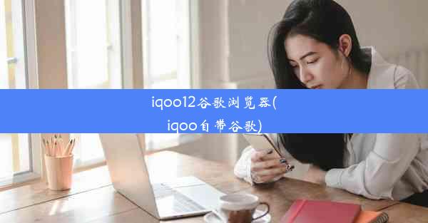 iqoo12谷歌浏览器(iqoo自带谷歌)