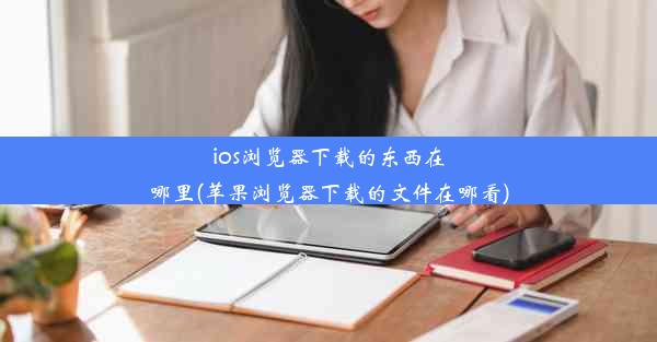 ios浏览器下载的东西在哪里(苹果浏览器下载的文件在哪看)