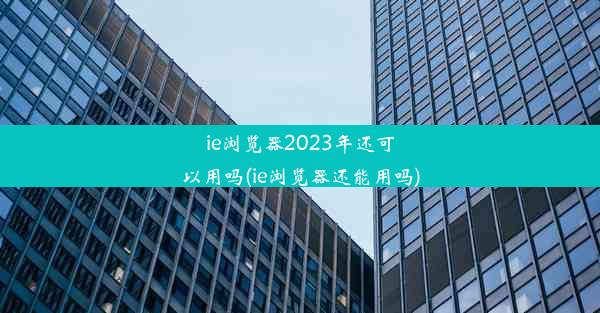 ie浏览器2023年还可以用吗(ie浏览器还能用吗)