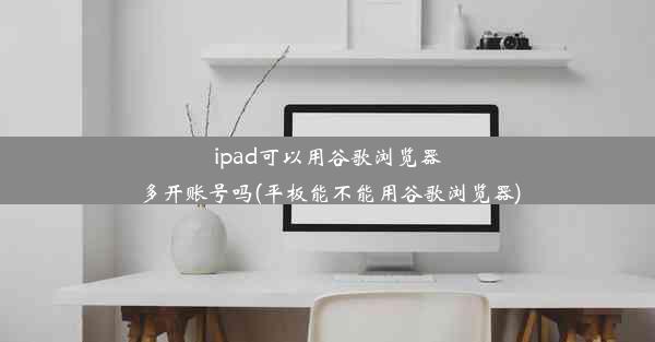 ipad可以用谷歌浏览器多开账号吗(平板能不能用谷歌浏览器)