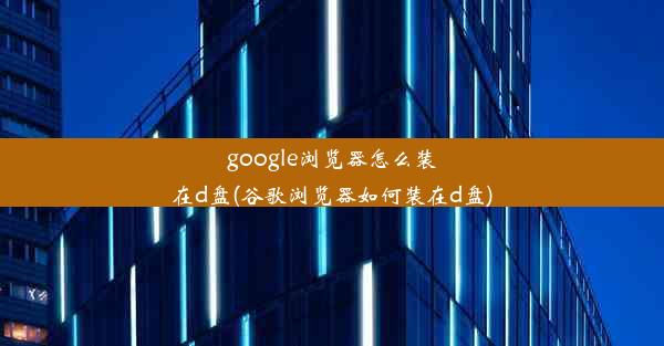 google浏览器怎么装在d盘(谷歌浏览器如何装在d盘)