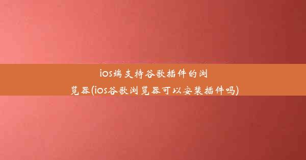 ios端支持谷歌插件的浏览器(ios谷歌浏览器可以安装插件吗)