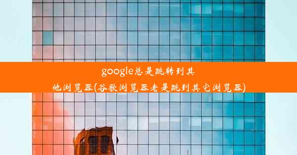 google总是跳转到其他浏览器(谷歌浏览器老是跳到其它浏览器)