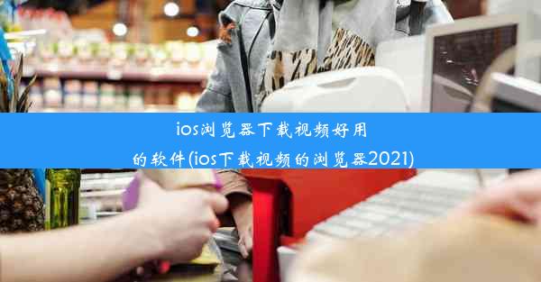 ios浏览器下载视频好用的软件(ios下载视频的浏览器2021)