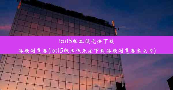 ios15版本低无法下载谷歌浏览器(ios15版本低无法下载谷歌浏览器怎么办)