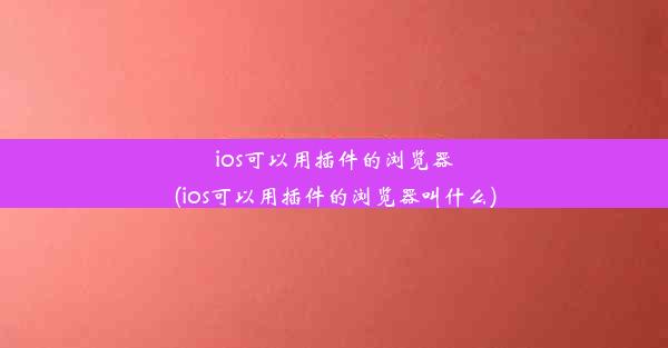 ios可以用插件的浏览器(ios可以用插件的浏览器叫什么)