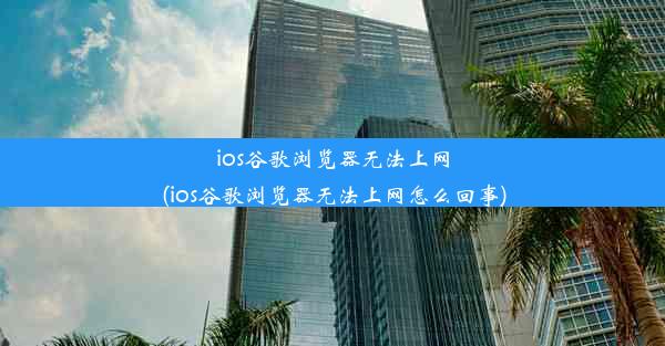 ios谷歌浏览器无法上网(ios谷歌浏览器无法上网怎么回事)