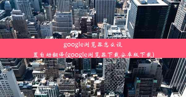 google浏览器怎么设置自动翻译(google浏览器下载安卓版下载)