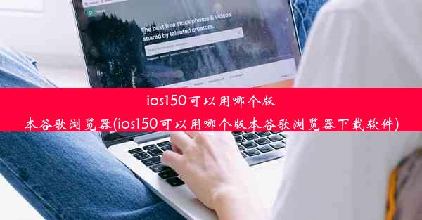 ios150可以用哪个版本谷歌浏览器(ios150可以用哪个版本谷歌浏览器下载软件)