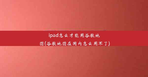 ipad怎么才能用谷歌地图(谷歌地图在国内怎么用不了)