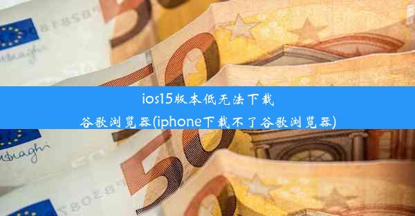 ios15版本低无法下载谷歌浏览器(iphone下载不了谷歌浏览器)