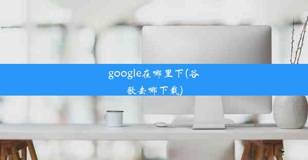 google在哪里下(谷歌去哪下载)