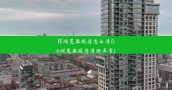 IE浏览器缓存怎么清(ie浏览器缓存清理异常)