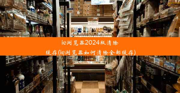 ie浏览器2024版清除缓存(ie浏览器如何清除全部缓存)