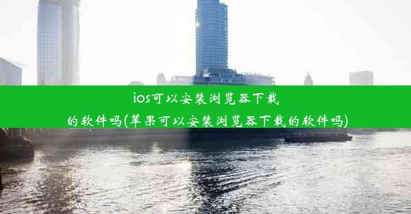 ios可以安装浏览器下载的软件吗(苹果可以安装浏览器下载的软件吗)