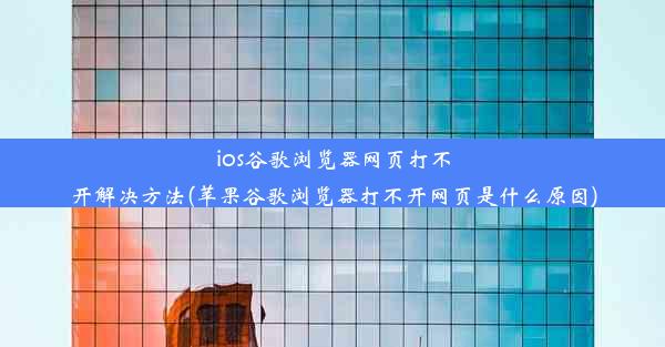 ios谷歌浏览器网页打不开解决方法(苹果谷歌浏览器打不开网页是什么原因)