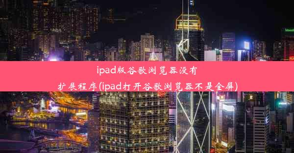 ipad版谷歌浏览器没有扩展程序(ipad打开谷歌浏览器不是全屏)