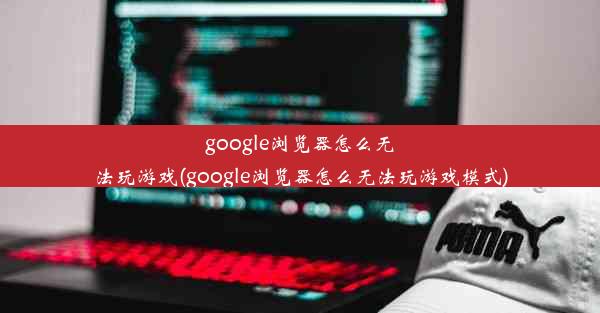 google浏览器怎么无法玩游戏(google浏览器怎么无法玩游戏模式)