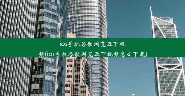 ios手机谷歌浏览器下视频(ios手机谷歌浏览器下视频怎么下载)