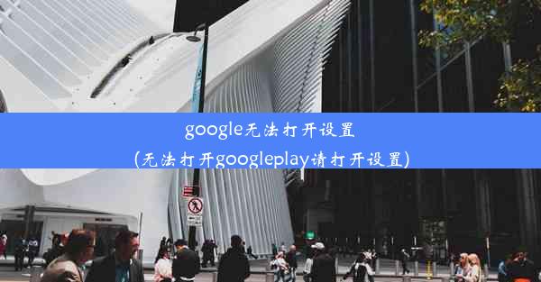 google无法打开设置(无法打开googleplay请打开设置)