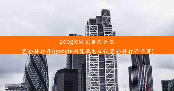 google浏览器怎么设置全屏打开(google浏览器怎么设置全屏打开网页)