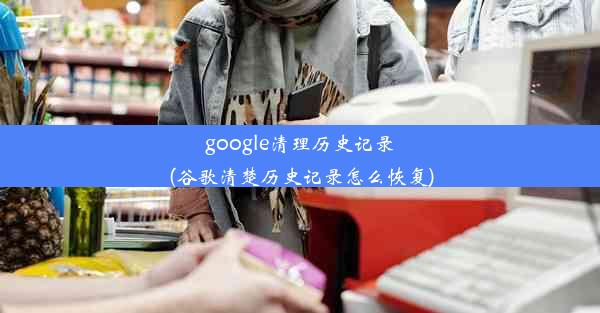 google清理历史记录(谷歌清楚历史记录怎么恢复)