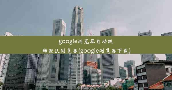 google浏览器自动跳转默认浏览器(google浏览器下载)