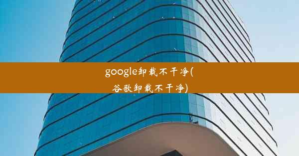 google卸载不干净(谷歌卸载不干净)