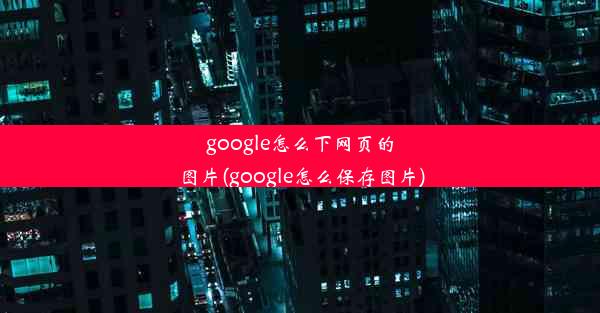 google怎么下网页的图片(google怎么保存图片)