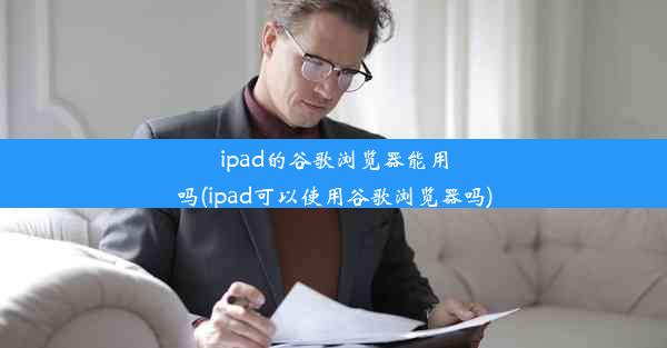 ipad的谷歌浏览器能用吗(ipad可以使用谷歌浏览器吗)