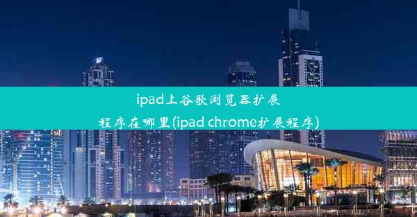 ipad上谷歌浏览器扩展程序在哪里(ipad chrome扩展程序)