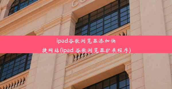 ipad谷歌浏览器添加快捷网站(ipad 谷歌浏览器扩展程序)