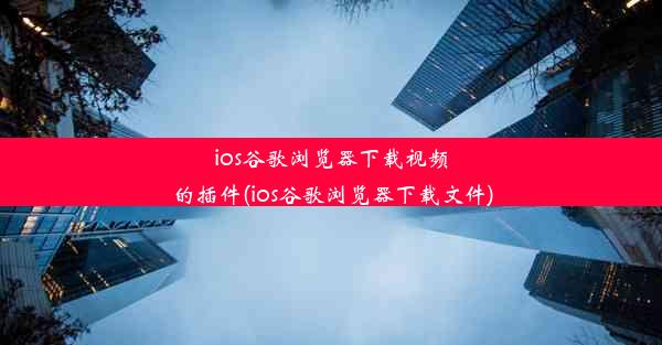 ios谷歌浏览器下载视频的插件(ios谷歌浏览器下载文件)